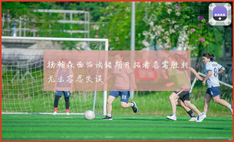杨瀚森面临试错期开拓者急需胜利无法容忍失误
