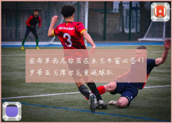 安布罗西尼称若在米兰冬窗必签41岁蒂亚戈席尔瓦重返球队