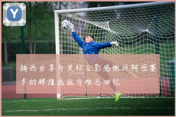 梅西分享与奖杯合影感慨迈阿密赛季的辉煌成就与难忘回忆