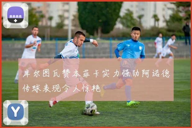 库尔图瓦赞本菲卡实力强劲阿诺德传球表现令人惊艳