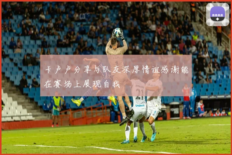 卡卢卢分享与队友深厚情谊感谢能在赛场上展现自我