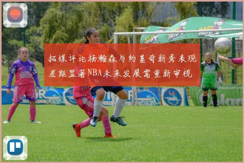 拓媒评论杨瀚森与约基奇新秀表现差距显著NBA未来发展需重新审视