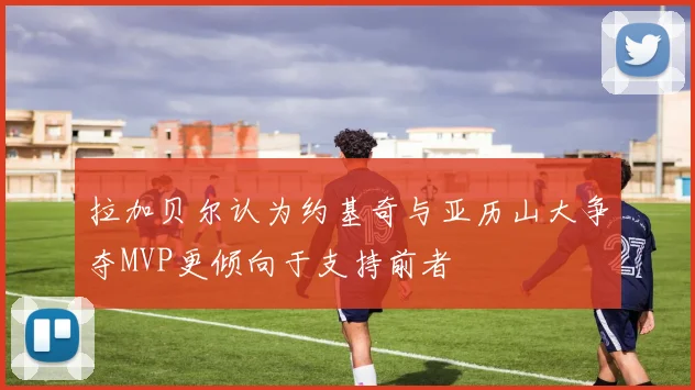 拉加贝尔认为约基奇与亚历山大争夺MVP更倾向于支持前者