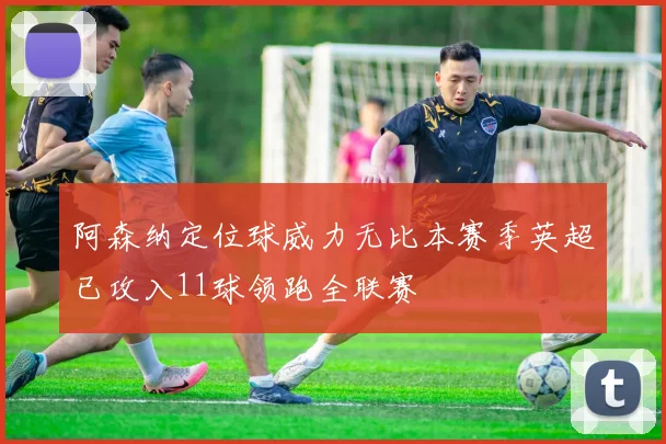 阿森纳定位球威力无比本赛季英超已攻入11球领跑全联赛