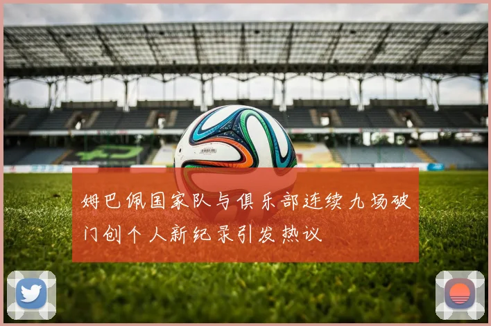 姆巴佩国家队与俱乐部连续九场破门创个人新纪录引发热议