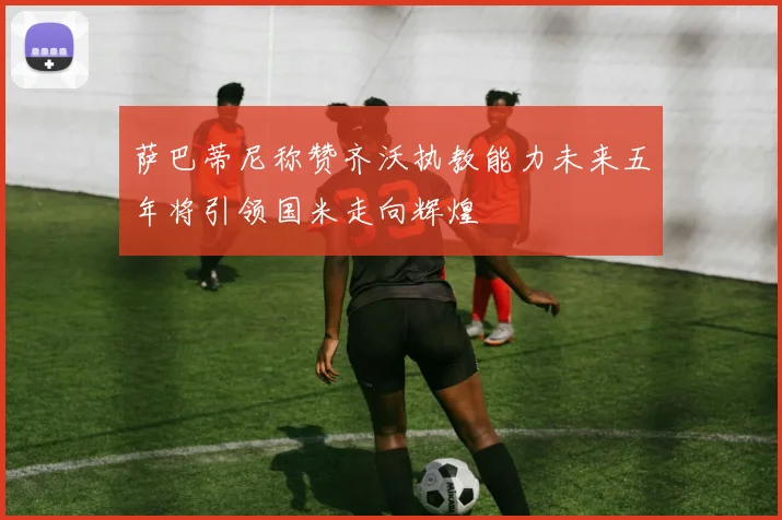 萨巴蒂尼称赞齐沃执教能力未来五年将引领国米走向辉煌