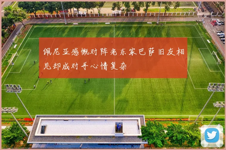 佩尼亚感慨对阵老东家巴萨旧友相见却成对手心情复杂