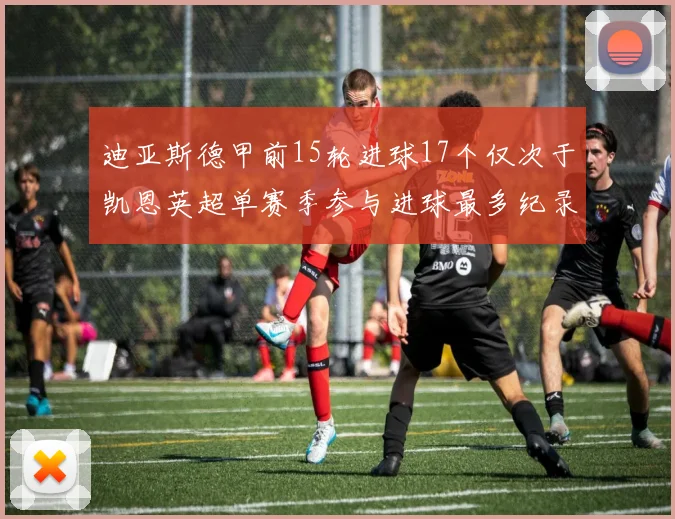 迪亚斯德甲前15轮进球17个仅次于凯恩英超单赛季参与进球最多纪录为18个