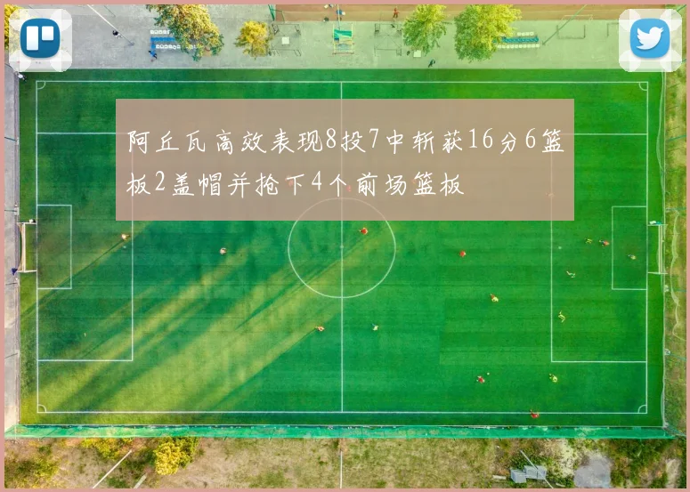 阿丘瓦高效表现8投7中斩获16分6篮板2盖帽并抢下4个前场篮板