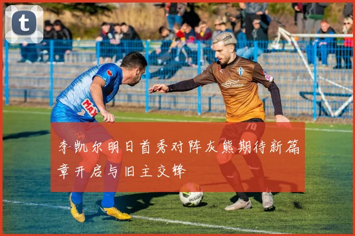 李凯尔明日首秀对阵灰熊期待新篇章开启与旧主交锋