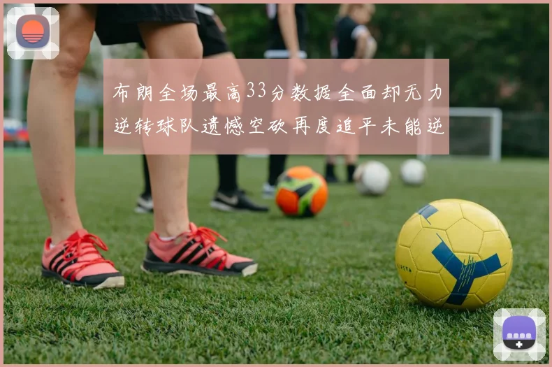 布朗全场最高33分数据全面却无力逆转球队遗憾空砍再度追平未能逆袭