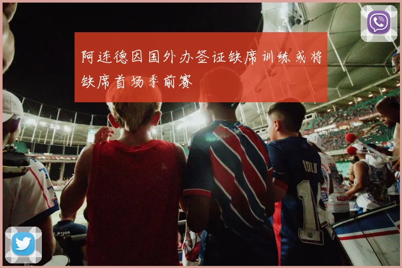 阿连德因国外办签证缺席训练或将缺席首场季前赛