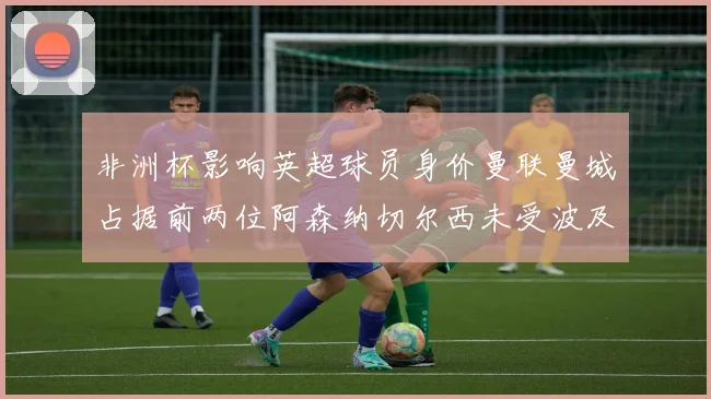非洲杯影响英超球员身价曼联曼城占据前两位阿森纳切尔西未受波及