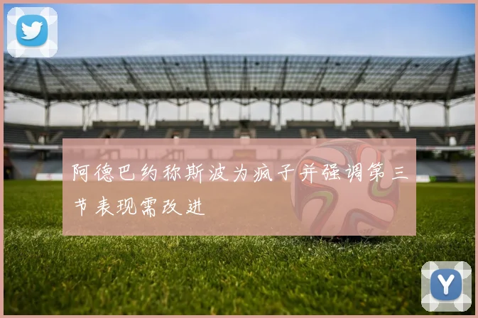 阿德巴约称斯波为疯子并强调第三节表现需改进