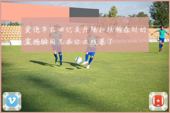 爱德华兹回忆麦丹隔扣杨瀚森时的震撼瞬间兄弟你太残暴了