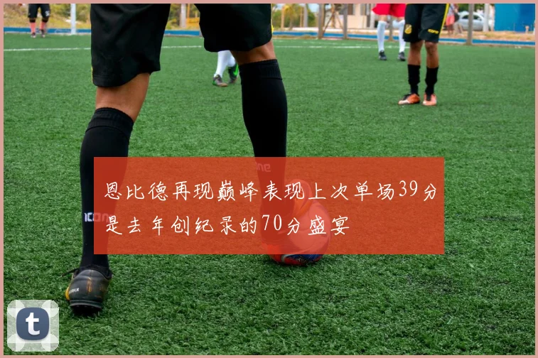 恩比德再现巅峰表现上次单场39分是去年创纪录的70分盛宴