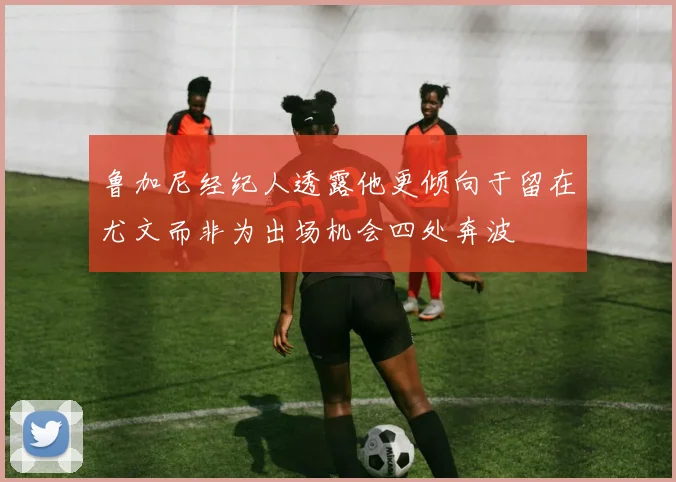 鲁加尼经纪人透露他更倾向于留在尤文而非为出场机会四处奔波