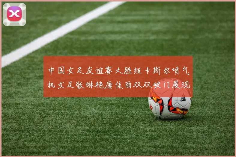 中国女足友谊赛大胜纽卡斯尔喷气机女足张琳艳唐佳丽双双破门展现实力