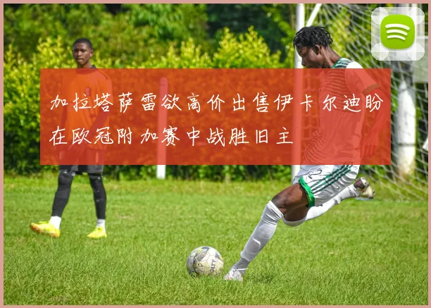 加拉塔萨雷欲高价出售伊卡尔迪盼在欧冠附加赛中战胜旧主