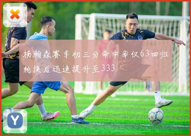 杨瀚森赛季初三分命中率仅63回归轮换后迅速提升至333