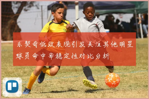 东契奇低效表现引发关注其他明星球员命中率稳定性对比分析