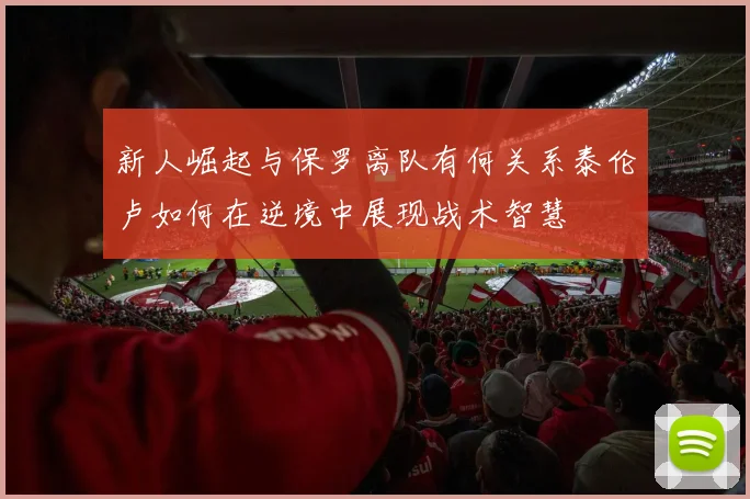 新人崛起与保罗离队有何关系泰伦卢如何在逆境中展现战术智慧
