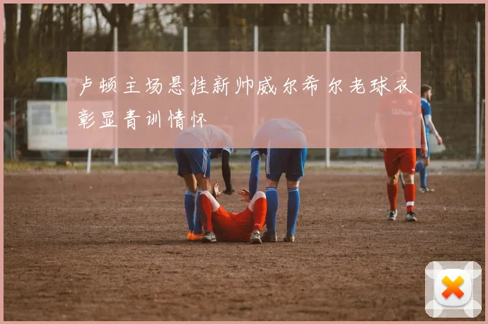 卢顿主场悬挂新帅威尔希尔老球衣彰显青训情怀