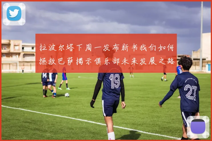 拉波尔塔下周一发布新书我们如何拯救巴萨揭示俱乐部未来发展之路