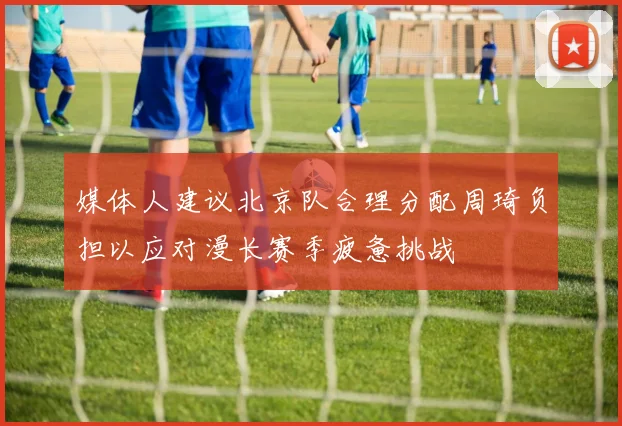 媒体人建议北京队合理分配周琦负担以应对漫长赛季疲惫挑战