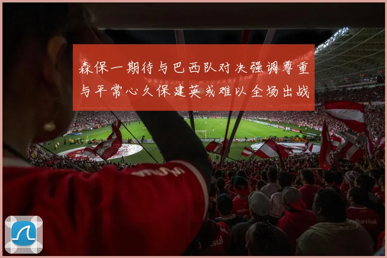 森保一期待与巴西队对决强调尊重与平常心久保建英或难以全场出战