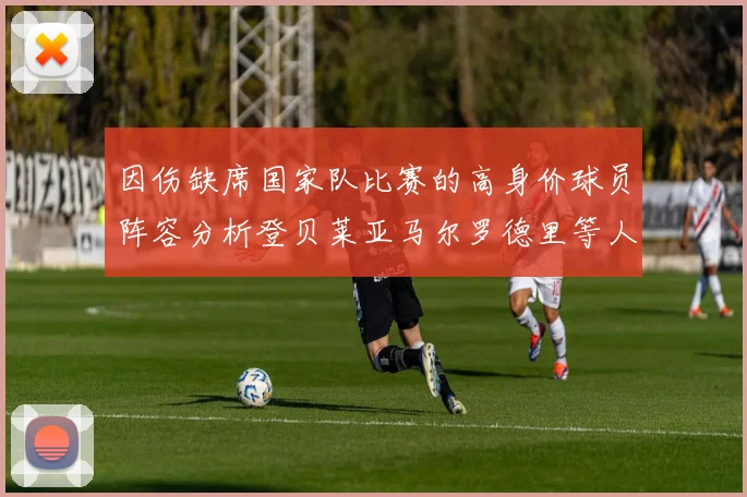 因伤缺席国家队比赛的高身价球员阵容分析登贝莱亚马尔罗德里等人入选