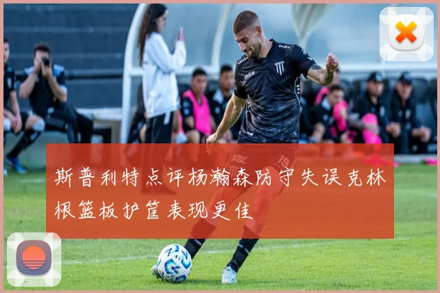 斯普利特点评杨瀚森防守失误克林根篮板护筐表现更佳