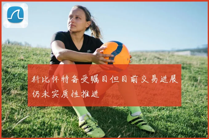 科比怀特备受瞩目但目前交易进展仍未实质性推进