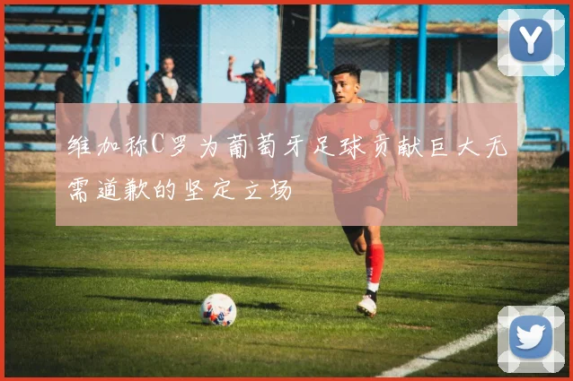 维加称C罗为葡萄牙足球贡献巨大无需道歉的坚定立场