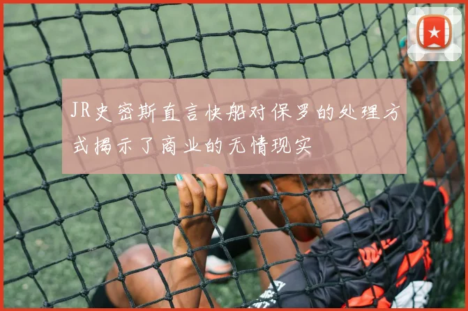 JR史密斯直言快船对保罗的处理方式揭示了商业的无情现实