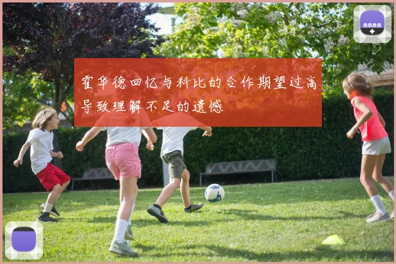 霍华德回忆与科比的合作期望过高导致理解不足的遗憾